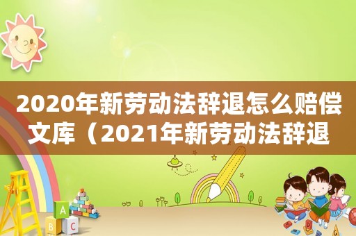 2020年新勞動法辭退怎么賠償文庫（2021年新勞動法辭退補償規(guī)定全文）