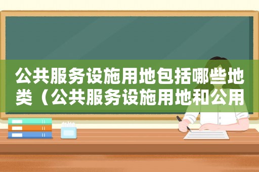 公共服務(wù)設(shè)施用地包括哪些地類（公共服務(wù)設(shè)施用地和公用設(shè)施用地）