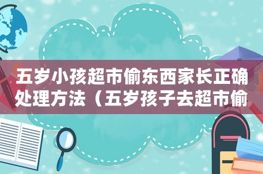 五歲小孩超市偷東西家長正確處理方法（五歲孩子去超市偷拿東西怎么辦）