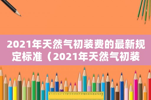 2021年天然氣初裝費(fèi)的最新規(guī)定標(biāo)準(zhǔn)（2021年天然氣初裝費(fèi)的最新規(guī)定）