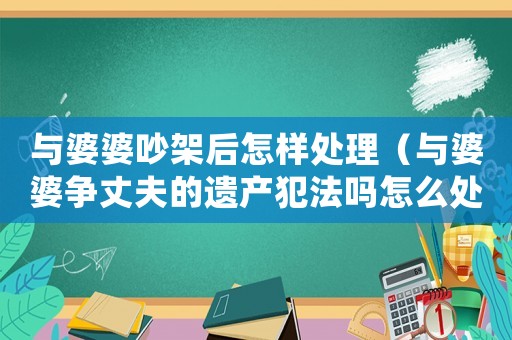 與婆婆吵架后怎樣處理（與婆婆爭(zhēng)丈夫的遺產(chǎn)犯法嗎怎么處理）