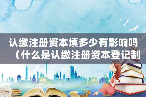認(rèn)繳注冊(cè)資本填多少有影響嗎（什么是認(rèn)繳注冊(cè)資本登記制度的內(nèi)容）
