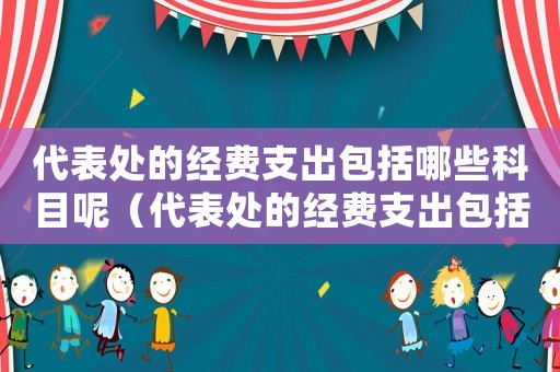 代表處的經(jīng)費(fèi)支出包括哪些科目呢（代表處的經(jīng)費(fèi)支出包括哪些科目）