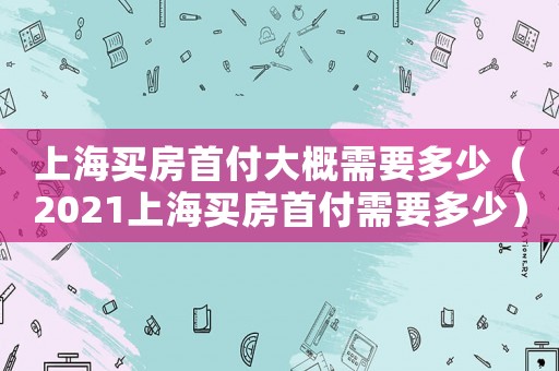 上海買房首付大概需要多少（2021上海買房首付需要多少）