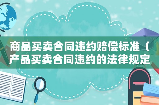 商品買(mǎi)賣(mài)合同違約賠償標(biāo)準(zhǔn)（產(chǎn)品買(mǎi)賣(mài)合同違約的法律規(guī)定）