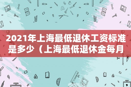 2021年上海最低退休工資標準是多少（上海最低退休金每月多少錢）