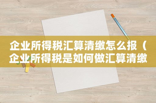 企業(yè)所得稅匯算清繳怎么報（企業(yè)所得稅是如何做匯算清繳申報的）