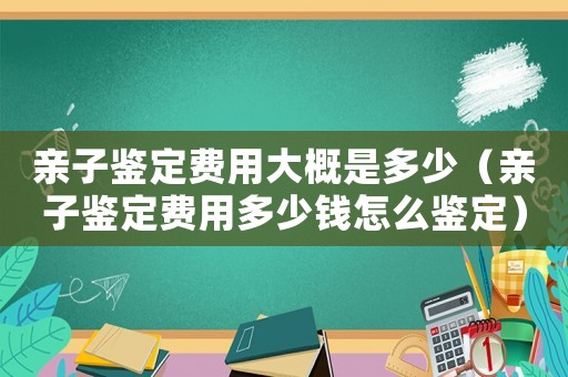 親子鑒定費(fèi)用大概是多少（親子鑒定費(fèi)用多少錢怎么鑒定）