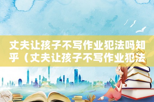 丈夫讓孩子不寫作業(yè)犯法嗎知乎（丈夫讓孩子不寫作業(yè)犯法嗎）
