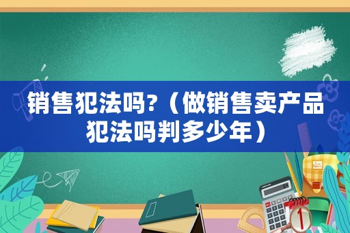 銷售犯法嗎?（做銷售賣產(chǎn)品犯法嗎判多少年）