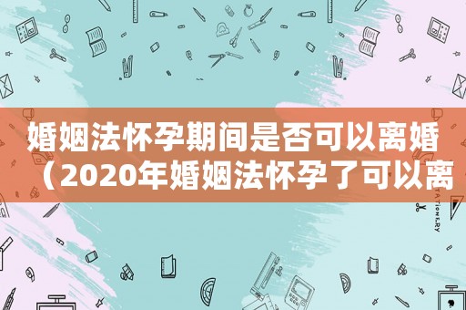 婚姻法懷孕期間是否可以離婚（2020年婚姻法懷孕了可以離婚嗎）