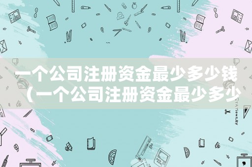 一個(gè)公司注冊資金最少多少錢（一個(gè)公司注冊資金最少多少）