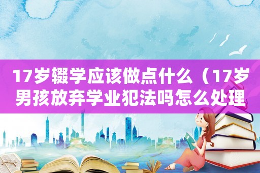 17歲輟學應該做點什么（17歲男孩放棄學業(yè)犯法嗎怎么處理）