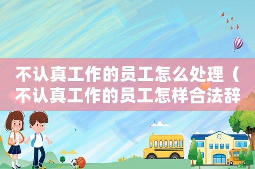 不認(rèn)真工作的員工怎么處理（不認(rèn)真工作的員工怎樣合法辭掉）