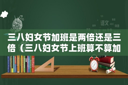 三八婦女節(jié)加班是兩倍還是三倍（三八婦女節(jié)上班算不算加班呢）