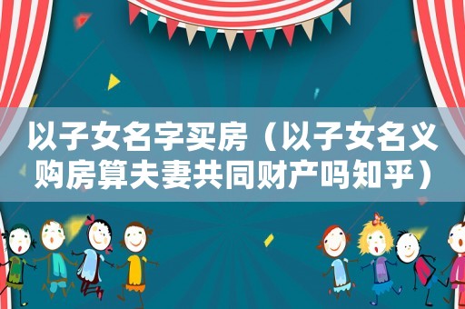 以子女名字買房（以子女名義購房算夫妻共同財產(chǎn)嗎知乎）