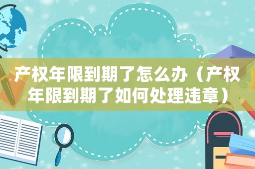 產(chǎn)權年限到期了怎么辦（產(chǎn)權年限到期了如何處理違章）