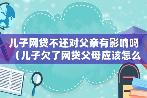 兒子網(wǎng)貸不還對(duì)父親有影響嗎（兒子欠了網(wǎng)貸父母應(yīng)該怎么辦）