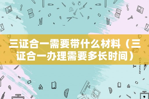 三證合一需要帶什么材料（三證合一辦理需要多長時(shí)間）