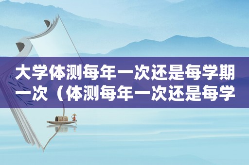 大學(xué)體測(cè)每年一次還是每學(xué)期一次（體測(cè)每年一次還是每學(xué)期一次）