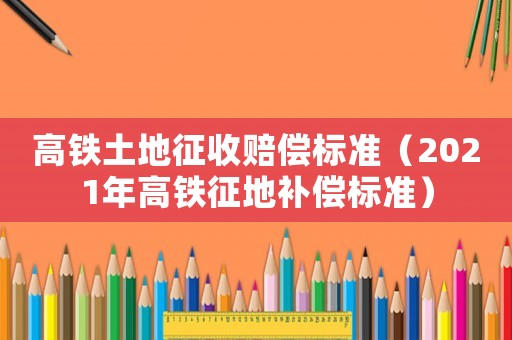 高鐵土地征收賠償標(biāo)準(zhǔn)（2021年高鐵征地補(bǔ)償標(biāo)準(zhǔn)）