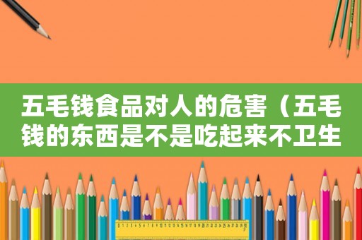 五毛錢食品對人的危害（五毛錢的東西是不是吃起來不衛(wèi)生）