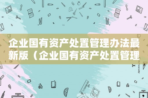 企業(yè)國有資產(chǎn)處置管理辦法最新版（企業(yè)國有資產(chǎn)處置管理辦法最新）