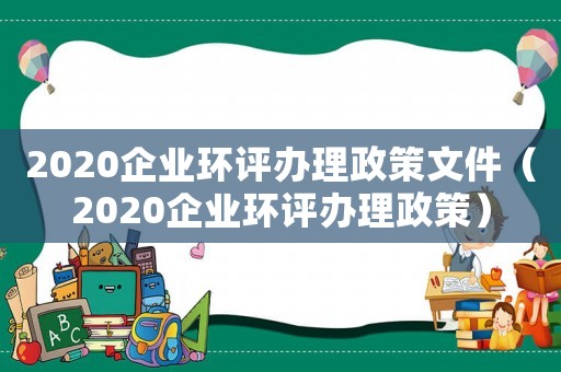 2020企業(yè)環(huán)評辦理政策文件（2020企業(yè)環(huán)評辦理政策）