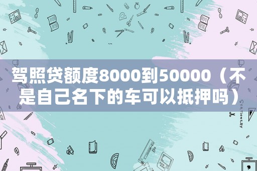 駕照貸額度8000到50000（不是自己名下的車可以抵押嗎）