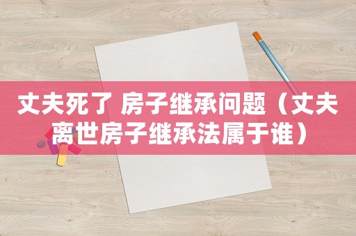 丈夫死了 房子繼承問(wèn)題（丈夫離世房子繼承法屬于誰(shuí)）