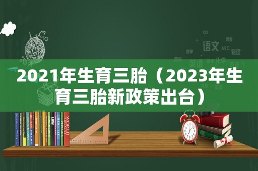 2021年生育三胎（2023年生育三胎新政策出臺(tái)）