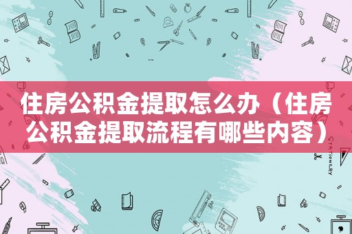 住房公積金提取怎么辦（住房公積金提取流程有哪些內(nèi)容）