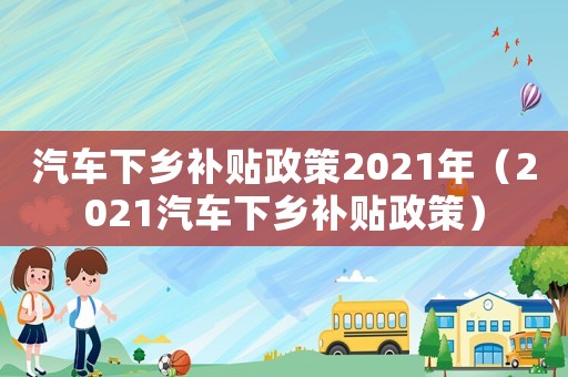 汽車下鄉(xiāng)補(bǔ)貼政策2021年（2021汽車下鄉(xiāng)補(bǔ)貼政策）