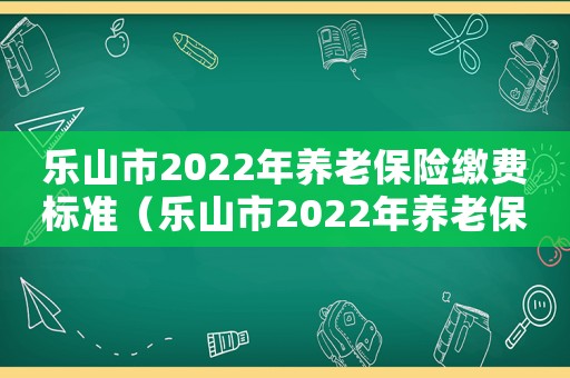 樂山市2022年養(yǎng)老保險繳費標準（樂山市2022年養(yǎng)老保險繳費）