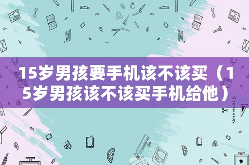 15歲男孩要手機(jī)該不該買(mǎi)（15歲男孩該不該買(mǎi)手機(jī)給他）