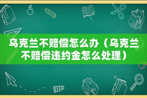 烏克蘭不賠償怎么辦（烏克蘭不賠償違約金怎么處理）