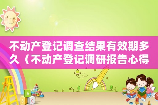 不動產登記調查結果有效期多久（不動產登記調研報告心得體會）