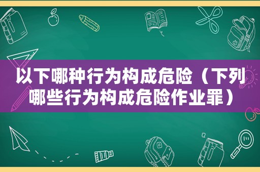 以下哪種行為構成危險（下列哪些行為構成危險作業(yè)罪）
