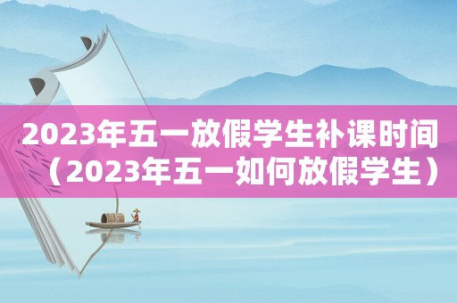 2023年五一放假學(xué)生補課時間（2023年五一如何放假學(xué)生）