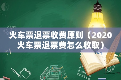 火車票退票收費原則（2020火車票退票費怎么收取）