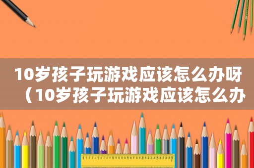 10歲孩子玩游戲應(yīng)該怎么辦呀（10歲孩子玩游戲應(yīng)該怎么辦）