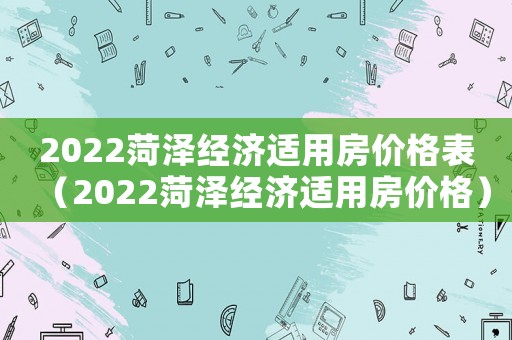 2022菏澤經(jīng)濟(jì)適用房?jī)r(jià)格表（2022菏澤經(jīng)濟(jì)適用房?jī)r(jià)格）
