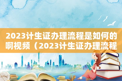 2023計(jì)生證辦理流程是如何的啊視頻（2023計(jì)生證辦理流程是如何的啊）