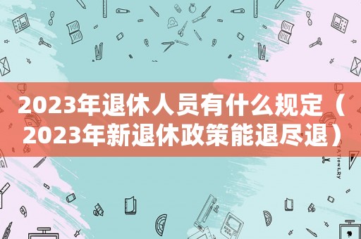 2023年退休人員有什么規(guī)定（2023年新退休政策能退盡退）
