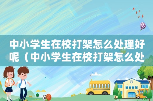 中小學(xué)生在校打架怎么處理好呢（中小學(xué)生在校打架怎么處理好）