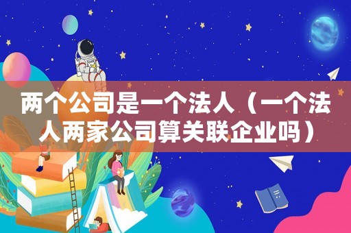 兩個公司是一個法人（一個法人兩家公司算關(guān)聯(lián)企業(yè)嗎）