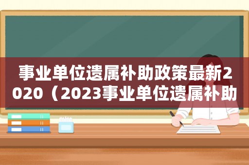 事業(yè)單位遺屬補助政策最新2020（2023事業(yè)單位遺屬補助標(biāo)準(zhǔn)是什么）