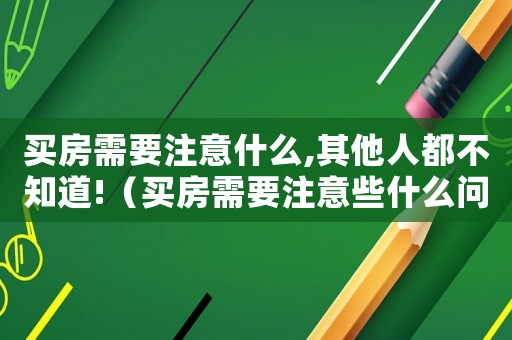 買房需要注意什么,其他人都不知道!（買房需要注意些什么問題和細(xì)節(jié)）