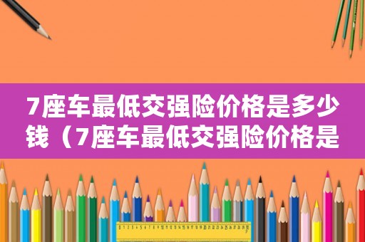 7座車最低交強(qiáng)險(xiǎn)價(jià)格是多少錢(qián)（7座車最低交強(qiáng)險(xiǎn)價(jià)格是多少）