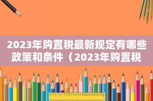 2023年購(gòu)置稅最新規(guī)定有哪些政策和條件（2023年購(gòu)置稅最新規(guī)定有哪些政策）